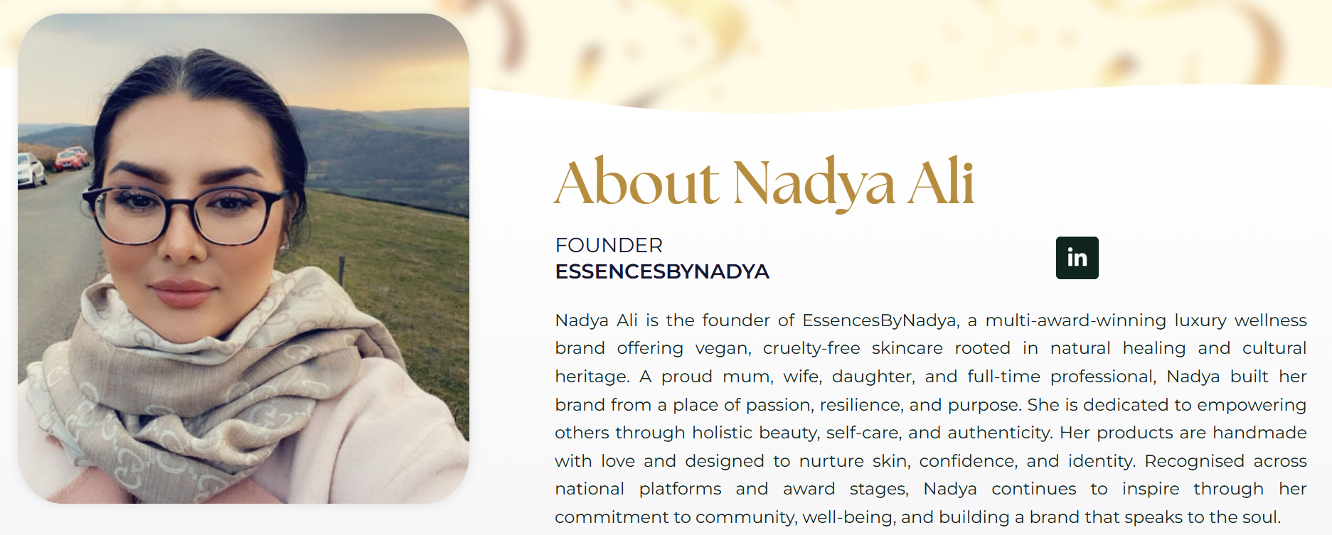 Nadya Ali is the founder of EssencesByNadya, a multi-award-winning luxury wellness brand offering vegan, cruelty-free skincare rooted in natural healing and cultural heritage. A proud mum, wife, daughter, and full-time professional, Nadya built her brand from a place of passion, resilience, and purpose. She is dedicated to empowering others through holistic beauty, self-care, and authenticity. Her products are handmade with love and designed to nurture skin, confidence, and identity. Recognised across national platforms and award stages, Nadya continues to inspire through her commitment to community, well-being, and building a brand that speaks to the soul.